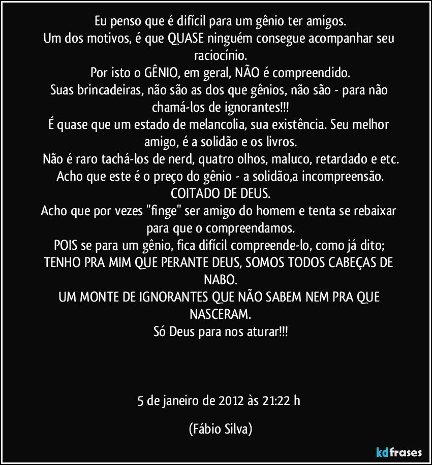 Eu penso que é difícil para um gênio ter amigos.
Um dos motivos,  é que QUASE ninguém consegue acompanhar seu raciocínio.
Por isto o GÊNIO, em geral, NÃO é compreendido.
Suas brincadeiras, não são as dos que gênios,  não são - para não chamá-los de ignorantes!!!
É quase que um estado de melancolia, sua existência. Seu melhor amigo,  é a solidão e os livros.
Não é raro tachá-los de nerd, quatro olhos, maluco, retardado e etc.
Acho que este é o preço do gênio - a solidão,a incompreensão.
COITADO DE DEUS.
Acho que por vezes "finge" ser amigo do homem e tenta se rebaixar para que o compreendamos.
POIS se para um gênio, fica difícil compreende-lo, como já dito; TENHO PRA MIM QUE PERANTE DEUS, SOMOS TODOS CABEÇAS DE NABO.
UM MONTE DE IGNORANTES QUE NÃO SABEM NEM PRA QUE NASCERAM.
Só Deus para nos aturar!!!



5 de janeiro de 2012 às 21:22 h (Fábio Silva)