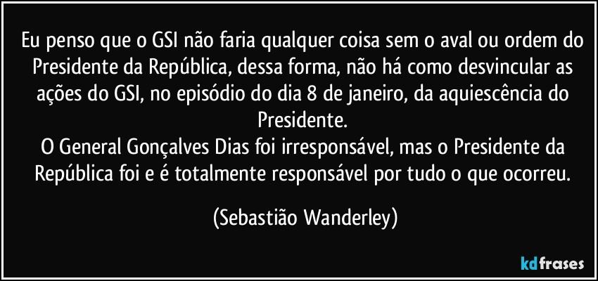 Eu penso que o GSI não faria qualquer coisa sem o aval ou ordem do Presidente da República, dessa forma, não há como desvincular as ações do GSI, no episódio do dia 8 de janeiro, da aquiescência do Presidente. 
O General Gonçalves Dias foi irresponsável, mas o Presidente da República foi e é totalmente responsável por tudo o que ocorreu. (Sebastião Wanderley)