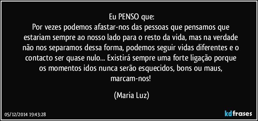 Eu PENSO que:
Por vezes podemos afastar-nos das pessoas que pensamos que estariam sempre ao nosso lado para o resto da vida, mas na verdade não nos separamos dessa forma, podemos seguir vidas diferentes e o contacto ser quase nulo... Existirá sempre uma forte ligação porque os momentos idos nunca serão esquecidos, bons ou maus, marcam-nos! (Maria Luz)