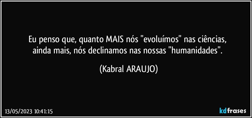 Eu penso que, quanto MAIS nós "evoluímos" nas ciências, 
ainda mais, nós declinamos nas nossas "humanidades". (KABRAL ARAUJO)