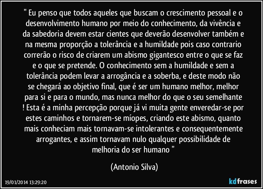 " Eu penso que todos aqueles que buscam o crescimento pessoal e o desenvolvimento humano por meio do conhecimento, da vivência e da sabedoria devem estar cientes que deverão desenvolver também e na mesma proporção a tolerância e a humildade pois caso contrario correrão o risco de criarem um abismo gigantesco entre o que se faz e o que se pretende. O conhecimento sem a humildade e sem a tolerância podem levar a arrogância e a soberba, e deste modo não se chegará ao objetivo final, que é ser um humano melhor, melhor para si e para o mundo, mas nunca melhor do que o seu semelhante ! Esta é a minha percepção porque já vi muita gente enveredar-se por estes caminhos e tornarem-se míopes, criando este abismo, quanto mais conheciam mais tornavam-se intolerantes e consequentemente arrogantes, e assim tornavam nulo qualquer possibilidade de melhoria do ser humano  " (Antonio Silva)