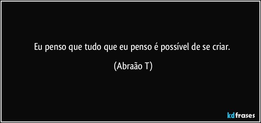 Eu penso que tudo que eu penso é possível de se criar. (Abraão T)