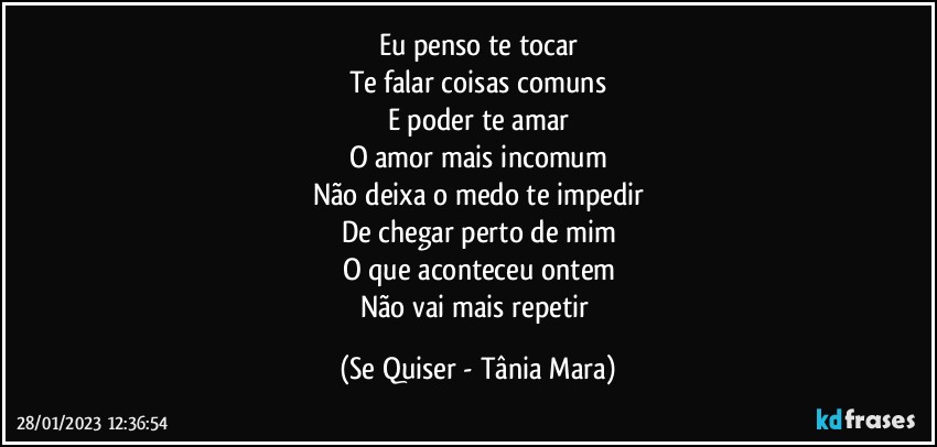 Eu penso te tocar
Te falar coisas comuns
E poder te amar
O amor mais incomum
Não deixa o medo te impedir
De chegar perto de mim
O que aconteceu ontem
Não vai mais repetir (Se Quiser - Tânia Mara)