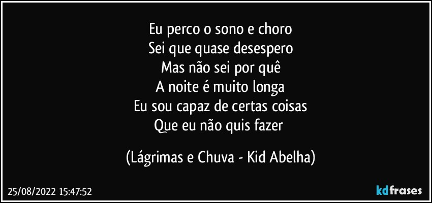 Eu perco o sono e choro
Sei que quase desespero
Mas não sei por quê
A noite é muito longa
Eu sou capaz de certas coisas
Que eu não quis fazer (Lágrimas e Chuva - Kid Abelha)