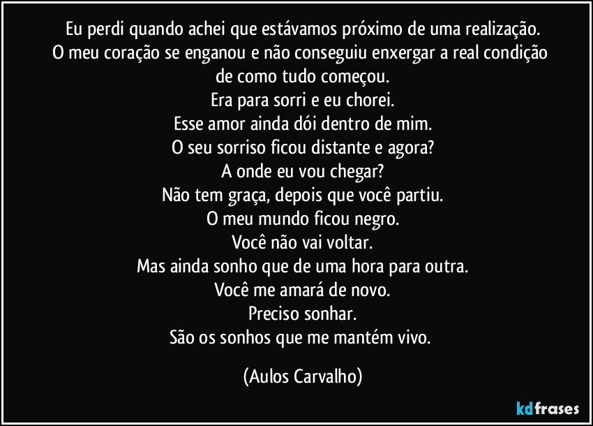 Eu perdi quando achei que estávamos próximo de uma realização.
O meu coração se enganou e não conseguiu enxergar a real condição de como tudo começou.
Era para sorri e eu chorei.
Esse amor ainda dói dentro de mim.
O seu sorriso ficou distante e agora?
A onde eu vou chegar?
Não tem graça, depois que você partiu.
O meu mundo ficou negro.
Você não vai voltar.
Mas ainda sonho que de uma hora para outra.
Você me amará de novo.
Preciso sonhar.
São os sonhos que me mantém vivo. (Aulos Carvalho)