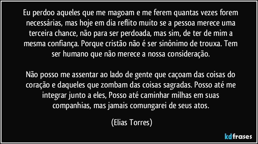 Eu perdoo aqueles que me magoam e me ferem quantas vezes forem necessárias, mas hoje em dia reflito muito se a pessoa merece uma terceira chance, não para ser perdoada, mas sim, de ter de mim a mesma confiança. Porque cristão não é ser sinônimo de trouxa. Tem ser humano que não merece a nossa consideração. 

Não posso me assentar ao lado de gente que caçoam das coisas do coração e daqueles que zombam das coisas sagradas. Posso até me integrar junto a eles, Posso até caminhar milhas em suas companhias, mas jamais comungarei de seus atos. (Elias Torres)