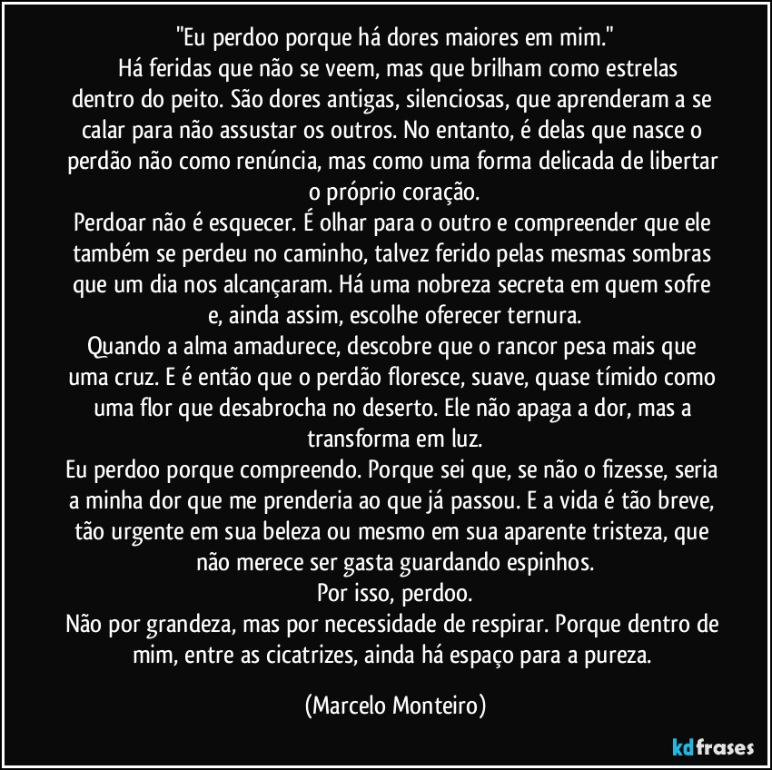 "Eu perdoo porque há dores maiores em mim."
        Há feridas que não se veem, mas que brilham como estrelas dentro do peito. São dores antigas, silenciosas, que aprenderam a se calar para não assustar os outros. No entanto, é delas que nasce o perdão não como renúncia, mas como uma forma delicada de libertar o próprio coração.
Perdoar não é esquecer. É olhar para o outro e compreender que ele também se perdeu no caminho, talvez ferido pelas mesmas sombras que um dia nos alcançaram. Há uma nobreza secreta em quem sofre e, ainda assim, escolhe oferecer ternura.
Quando a alma amadurece, descobre que o rancor pesa mais que uma cruz. E é então que o perdão floresce, suave, quase tímido como uma flor que desabrocha no deserto. Ele não apaga a dor, mas a transforma em luz.
Eu perdoo porque compreendo. Porque sei que, se não o fizesse, seria a minha dor que me prenderia ao que já passou. E a vida é tão breve, tão urgente em sua beleza ou mesmo em sua aparente tristeza, que não merece ser gasta guardando espinhos.
Por isso, perdoo.
Não por grandeza, mas por necessidade de respirar. Porque dentro de mim, entre as cicatrizes, ainda há espaço para a pureza. (Marcelo Monteiro)