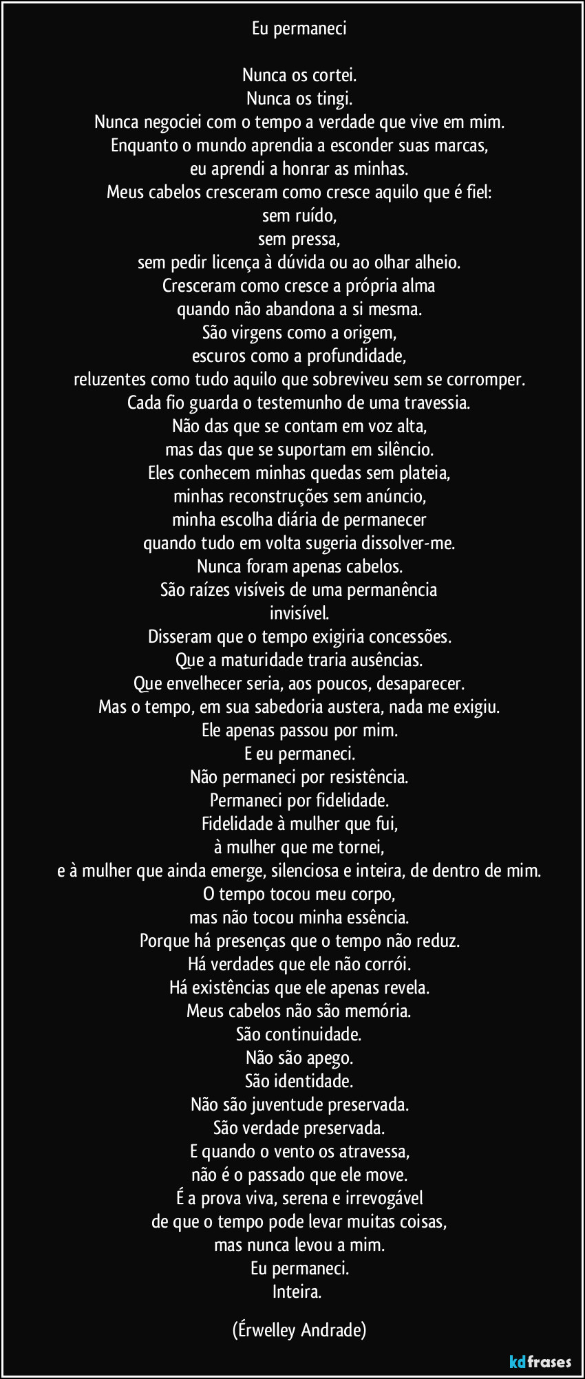 Eu permaneci

Nunca os cortei.
Nunca os tingi.
Nunca negociei com o tempo a verdade que vive em mim.
Enquanto o mundo aprendia a esconder suas marcas,
eu aprendi a honrar as minhas.
Meus cabelos cresceram como cresce aquilo que é fiel:
sem ruído,
sem pressa,
sem pedir licença à dúvida ou ao olhar alheio.
Cresceram como cresce a própria alma
quando não abandona a si mesma.
São virgens como a origem,
escuros como a profundidade,
reluzentes como tudo aquilo que sobreviveu sem se corromper.
Cada fio guarda o testemunho de uma travessia.
Não das que se contam em voz alta,
mas das que se suportam em silêncio.
Eles conhecem minhas quedas sem plateia,
minhas reconstruções sem anúncio,
minha escolha diária de permanecer
quando tudo em volta sugeria dissolver-me.
Nunca foram apenas cabelos.
São raízes visíveis de uma permanência
invisível.
Disseram que o tempo exigiria concessões.
Que a maturidade traria ausências.
Que envelhecer seria, aos poucos, desaparecer.
Mas o tempo, em sua sabedoria austera, nada me exigiu.
Ele apenas passou por mim.
E eu permaneci.
Não permaneci por resistência.
Permaneci por fidelidade.
Fidelidade à mulher que fui,
à mulher que me tornei,
e à mulher que ainda emerge, silenciosa e inteira, de dentro de mim.
O tempo tocou meu corpo,
mas não tocou minha essência.
Porque há presenças que o tempo não reduz.
Há verdades que ele não corrói.
Há existências que ele apenas revela.
Meus cabelos não são memória.
São continuidade.
Não são apego.
São identidade.
Não são juventude preservada.
São verdade preservada.
E quando o vento os atravessa,
não é o passado que ele move.
É a prova viva, serena e irrevogável
de que o tempo pode levar muitas coisas,
mas nunca levou a mim.
Eu permaneci.
Inteira. (Érwelley Andrade)