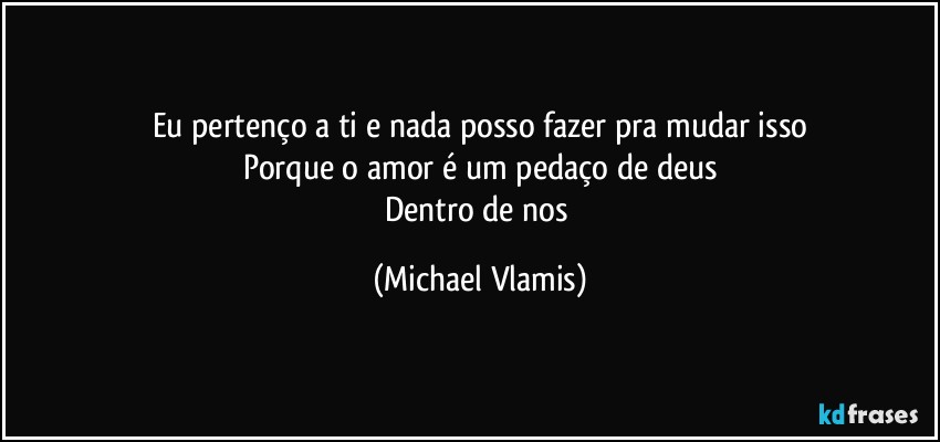 Eu pertenço a ti e nada posso fazer pra mudar isso
Porque o amor é um pedaço de deus
Dentro de nos (Michael Vlamis)