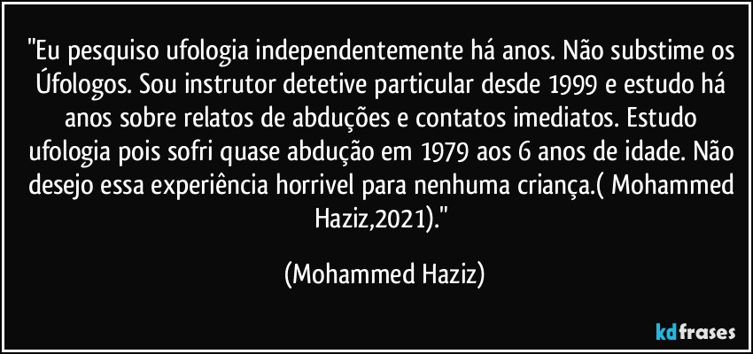 "Eu pesquiso ufologia independentemente há anos. Não substime os Úfologos. Sou instrutor detetive particular desde 1999 e estudo há anos sobre relatos de abduções e contatos imediatos. Estudo ufologia pois sofri quase abdução em 1979 aos 6 anos de idade. Não desejo essa experiência horrivel para nenhuma criança.( Mohammed Haziz,2021)." (Mohammed Haziz)