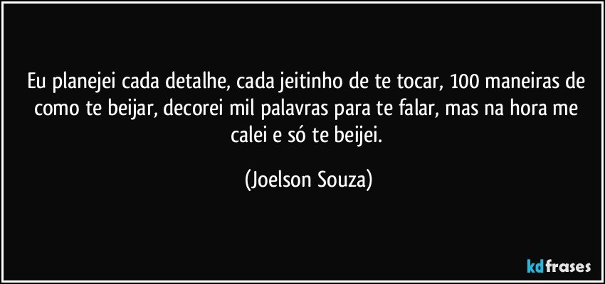 Eu planejei cada detalhe, cada jeitinho de te tocar, 100 maneiras de como te beijar, decorei mil palavras para te falar, mas na hora me calei e só te beijei. (Joelson Souza)