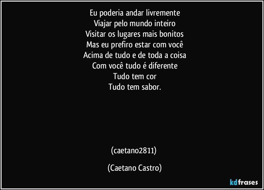 Eu poderia andar livremente
Viajar pelo mundo inteiro
Visitar os lugares mais bonitos
Mas eu prefiro estar com você
Acima de tudo e de toda a coisa
Com você tudo é diferente
Tudo tem cor
Tudo tem sabor.





(caetano2811) (Caetano Castro)