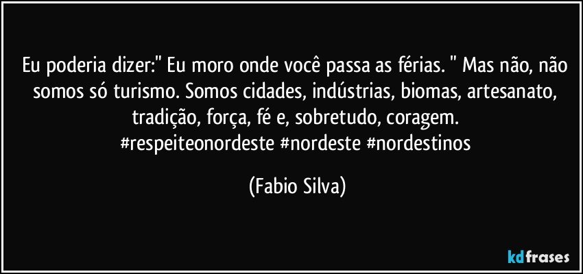 Eu poderia dizer:" Eu moro onde você passa as férias. " Mas não, não somos só turismo. Somos cidades, indústrias, biomas, artesanato, tradição, força, fé e, sobretudo, coragem. 
#respeiteonordeste #nordeste #nordestinos (Fabio Silva)