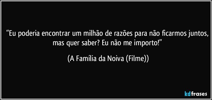 “Eu poderia encontrar um milhão de razões para não ficarmos juntos, mas quer saber? Eu não me importo!” (A Família da Noiva (Filme))
