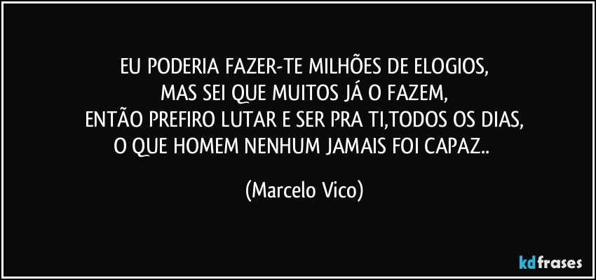 EU PODERIA FAZER-TE MILHÕES DE ELOGIOS,
MAS SEI QUE MUITOS JÁ O FAZEM,
ENTÃO PREFIRO LUTAR E SER PRA TI,TODOS OS DIAS,
O QUE HOMEM NENHUM JAMAIS FOI CAPAZ.. (Marcelo Vico)