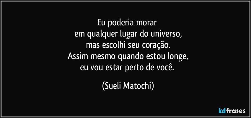 Eu poderia morar 
em qualquer lugar do universo,
mas escolhi seu coração.
Assim mesmo quando estou longe,
eu vou estar perto de você. (Sueli Matochi)