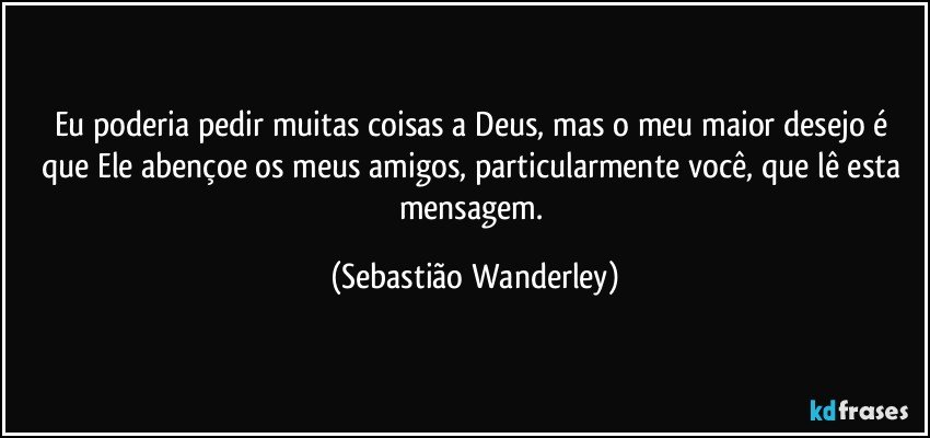 Eu poderia pedir muitas coisas a Deus, mas o meu maior desejo é que Ele abençoe os meus amigos, particularmente você, que lê esta mensagem. (Sebastião Wanderley)