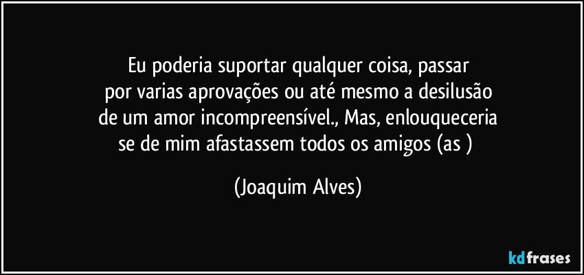 Eu poderia suportar qualquer coisa, passar
por varias aprovações ou até mesmo a desilusão
de um amor incompreensível., Mas, enlouqueceria
se de mim afastassem todos os amigos (as ) (Joaquim Alves)