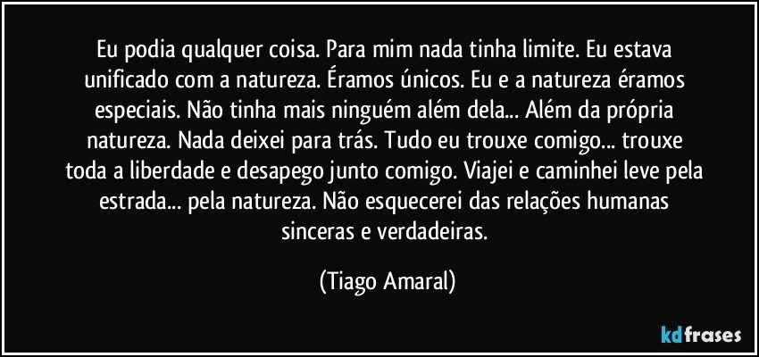 Eu podia qualquer coisa. Para mim nada tinha limite. Eu estava unificado com a natureza. Éramos únicos. Eu e a natureza éramos especiais. Não tinha mais ninguém além dela... Além da própria natureza. Nada deixei para trás. Tudo eu trouxe comigo... trouxe toda a liberdade e desapego junto comigo. Viajei e caminhei leve pela estrada... pela natureza. Não esquecerei das relações humanas sinceras e verdadeiras. (Tiago Amaral)