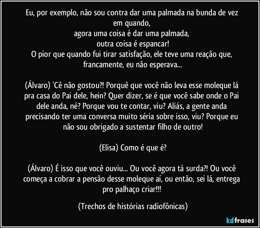 Eu, por exemplo, não sou contra dar uma palmada na bunda de vez em quando, 
agora uma coisa é dar uma palmada, 
outra coisa é espancar!
O pior que quando fui tirar satisfação, ele teve uma reação que, francamente, eu não esperava...

(Álvaro) 'Cê não gostou?! Porquê que você não leva esse moleque lá pra casa do Pai dele, hein? Quer dizer, se é que você sabe onde o Pai dele anda, né? Porque vou te contar, viu? Aliás, a gente anda precisando ter uma conversa muito séria sobre isso, viu? Porque eu não sou obrigado a sustentar filho de outro!

(Elisa) Como é que é?

(Álvaro) É isso que você ouviu... Ou você agora tá surda?! Ou você começa a cobrar a pensão desse moleque aí, ou então, sei lá, entrega pro palhaço criar!!! (Trechos de histórias radiofônicas)