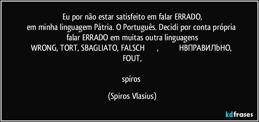 Eu por não estar satisfeito em falar ERRADO,
em minha linguagem Pátria. O Português. Decidi por conta própria falar ERRADO em muitas outra linguagens
WRONG, TORT, SBAGLIATO, FALSCH 違う錯誤的, 错误的 خاطئ،НЕПРАВИЛЬНО, FOUT,

spíros (Spiros Vlasius)