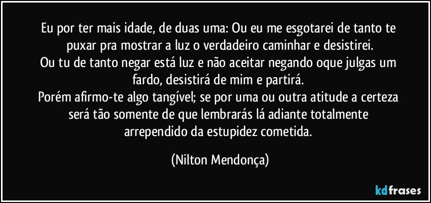 Eu por ter mais idade, de duas uma: Ou eu me esgotarei de tanto te puxar pra mostrar a luz o verdadeiro caminhar e desistirei.
Ou tu de tanto negar está luz e não aceitar negando oque julgas um fardo, desistirá de mim e partirá. 
Porém afirmo-te algo tangível; se por uma ou outra atitude a certeza será tão somente de que lembrarás lá adiante totalmente arrependido da estupidez cometida. (Nilton Mendonça)