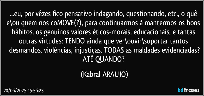 ...eu, por vêzes fico pensativo indagando, questionando, etc., o quê e\ou quem nos coMOVE(?), para continuarmos à mantermos os bons hábitos, os genuínos valores éticos-morais, educacionais, e tantas outras virtudes; TENDO ainda que ver\ouvir\suportar tantos desmandos, violências, injustiças, TODAS as maldades evidenciadas?
ATÉ QUANDO? (KABRAL ARAUJO)