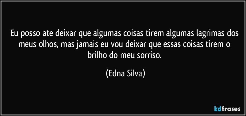 Eu posso ate deixar que algumas coisas tirem algumas lagrimas dos meus olhos, mas jamais  eu vou deixar que essas coisas tirem  o brilho do meu sorriso. (Edna Silva)