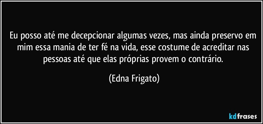 Eu posso até me decepcionar algumas vezes, mas ainda preservo em mim essa mania de ter fé na vida, esse costume de acreditar nas pessoas até que elas próprias provem o contrário. (Edna Frigato)