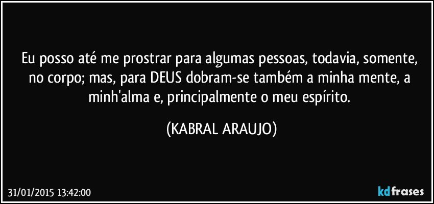 Eu posso até me prostrar para algumas pessoas, todavia, somente, no corpo; mas, para DEUS dobram-se também a minha mente, a minh'alma e, principalmente o meu espírito. (KABRAL ARAUJO)