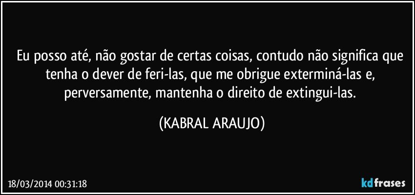 Eu posso até, não gostar de certas coisas, contudo não significa que tenha o dever de feri-las, que me obrigue exterminá-las e, perversamente, mantenha o direito de extingui-las. (KABRAL ARAUJO)