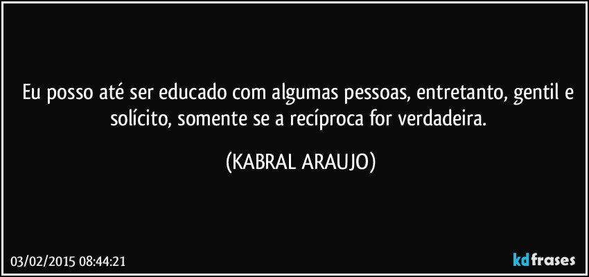 Eu posso até ser educado com algumas pessoas, entretanto, gentil e solícito, somente se a recíproca for verdadeira. (KABRAL ARAUJO)