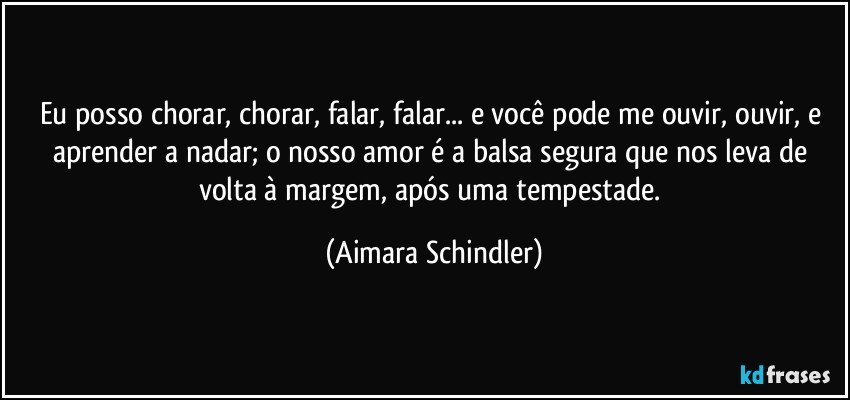 Eu posso chorar, chorar, falar, falar...  e você pode me ouvir, ouvir, e aprender a nadar; o nosso amor é a balsa segura que nos leva de volta à margem, após uma tempestade. (Aimara Schindler)