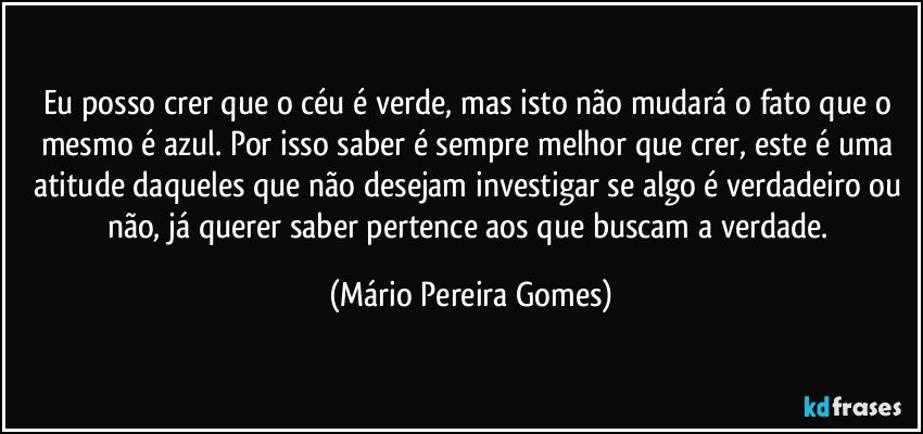 Eu posso crer que o céu é verde, mas isto não mudará o fato que o mesmo é azul. Por isso saber é sempre melhor que crer, este é uma atitude daqueles que não desejam investigar se algo é verdadeiro ou não, já querer saber pertence aos que buscam a verdade. (Mário Pereira Gomes)