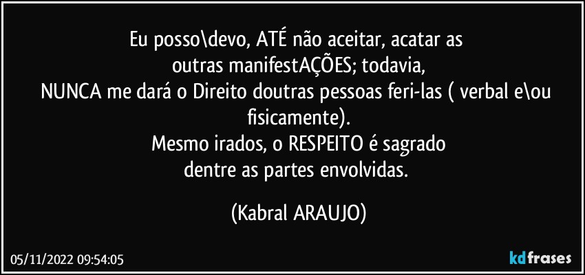 Eu posso\devo, ATÉ não aceitar, acatar as 
outras manifestAÇÕES; todavia,
NUNCA me dará o Direito doutras pessoas feri-las ( verbal e\ou fisicamente).
Mesmo irados, o RESPEITO é sagrado
dentre as partes envolvidas. (KABRAL ARAUJO)