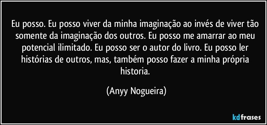 Eu posso. Eu posso viver da minha  imaginação ao invés de viver tão somente da imaginação dos outros. Eu posso me amarrar ao meu potencial ilimitado. Eu posso ser o autor do livro. Eu posso ler histórias de outros, mas, também posso fazer a minha própria historia. (Anyy Nogueira)