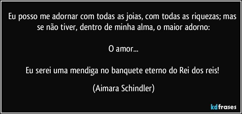 Eu posso me adornar com todas as joias, com todas as riquezas;  mas se não tiver, dentro de minha alma, o maior adorno:

O amor...

Eu serei uma mendiga no banquete eterno do Rei dos reis! (Aimara Schindler)