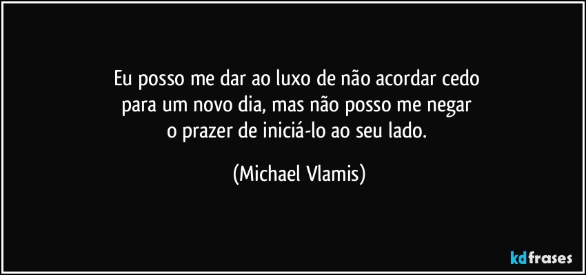 Eu posso me dar ao luxo de não acordar cedo 
para um novo dia, mas não posso me negar 
o prazer de iniciá-lo ao seu lado. (Michael Vlamis)