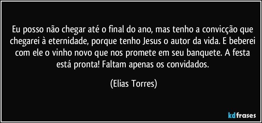 Eu posso não chegar até o final do ano, mas tenho a convicção que chegarei à eternidade, porque tenho Jesus o autor da vida. E beberei com ele o vinho novo que nos promete em seu banquete. A festa está pronta! Faltam apenas os convidados. (Elias Torres)