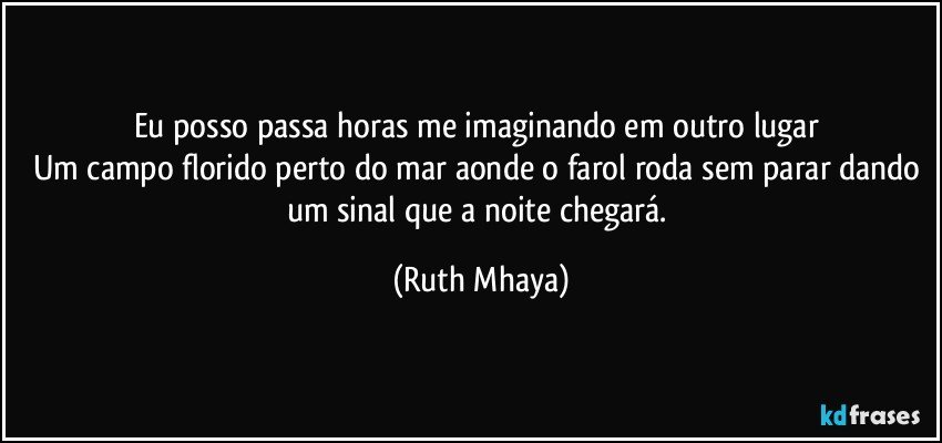 Eu posso passa horas me imaginando em outro lugar 
Um campo florido perto do mar aonde o farol roda sem parar dando um sinal que a noite chegará. (Ruth Mhaya)