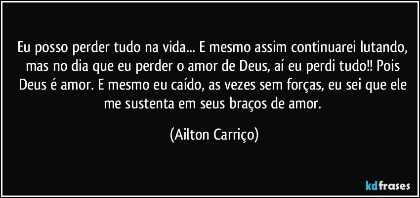 Eu posso perder tudo na vida... E mesmo assim continuarei lutando, mas no dia que eu perder o amor de Deus, aí eu perdi tudo!! Pois Deus é amor. E mesmo eu caído, as vezes sem forças, eu sei que ele me sustenta em seus braços de amor. (Ailton Carriço)