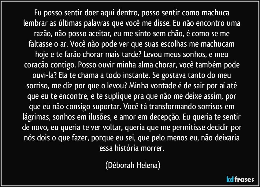 Eu posso sentir doer aqui dentro, posso sentir como machuca lembrar as últimas palavras que você me disse. Eu não encontro uma razão, não posso aceitar, eu me sinto sem chão, é como se me faltasse o ar. Você não pode ver que suas escolhas me machucam hoje e te farão chorar mais tarde? Levou meus sonhos, e meu coração contigo. Posso ouvir minha alma chorar, você também pode ouvi-la? Ela te chama a todo instante. Se gostava tanto do meu sorriso, me diz por que o levou? Minha vontade é de sair por aí até que eu te encontre, e te suplique pra que não me deixe assim, por que eu não consigo suportar. Você tá transformando sorrisos em lágrimas, sonhos em ilusões, e amor em decepção. Eu queria te sentir de novo, eu queria te ver voltar, queria que me permitisse decidir por nós dois o que fazer, porque eu sei, que pelo menos eu, não deixaria essa história morrer. (Déborah Helena)