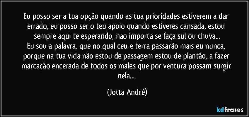 Eu posso ser a tua opção quando as tua prioridades estiverem a dar errado, eu posso ser o teu apoio quando estiveres cansada, estou sempre aqui te esperando, nao importa se faça sul ou chuva...
Eu sou a palavra, que no qual ceu e terra passarão mais eu nunca, porque na tua vida não estou de passagem estou de plantão, a fazer marcação encerada de todos os males que por ventura possam surgir nela... (Jotta André)