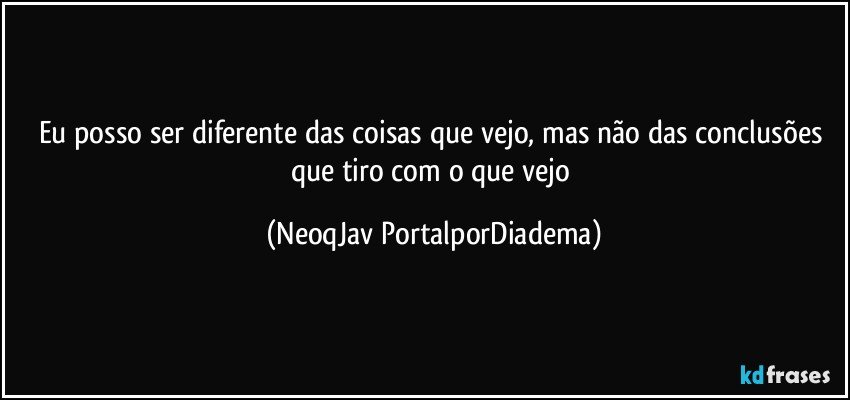 Eu posso ser diferente das coisas que vejo, mas não das conclusões que tiro com o que vejo (NeoqJav PortalporDiadema)