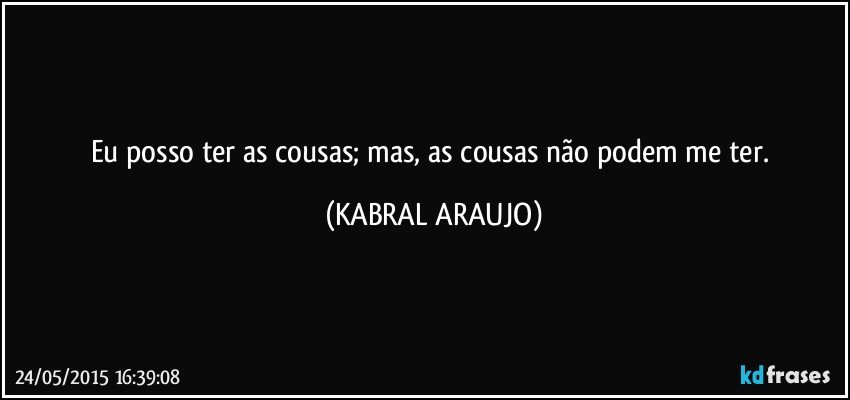 Eu posso ter as cousas; mas, as cousas não podem me ter. (KABRAL ARAUJO)