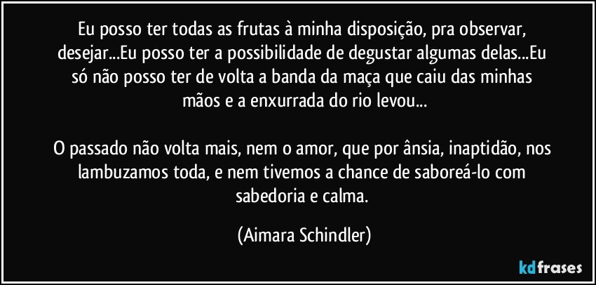 Eu posso ter todas as frutas à minha disposição, pra observar, desejar...Eu posso ter a possibilidade de degustar algumas delas...Eu só não posso ter de volta a banda da maça que caiu das minhas mãos e a enxurrada do rio levou...

O passado não volta mais, nem o amor, que por ânsia, inaptidão, nos lambuzamos toda, e nem tivemos a chance de saboreá-lo com sabedoria e calma. (Aimara Schindler)