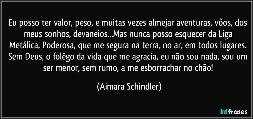 Eu posso ter valor, peso, e muitas vezes almejar aventuras, vôos, dos meus sonhos, devaneios...Mas nunca posso esquecer da Liga Metálica, Poderosa, que me segura na terra, no ar, em todos lugares. Sem Deus, o folêgo da vida que me agracia, eu não sou nada, sou um ser menor, sem rumo, a me esborrachar no chão! (Aimara Schindler)