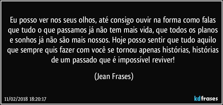 Eu posso ver nos seus olhos, até consigo ouvir na forma como falas que tudo o que passamos já não tem mais vida, que todos os planos e sonhos já não são mais nossos. Hoje posso sentir que tudo aquilo que sempre quis fazer com você se tornou apenas histórias, histórias de um passado que é impossível reviver! (Jean Frases)