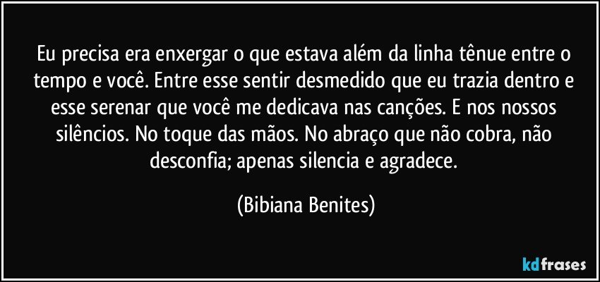 Eu precisa era enxergar o que estava além da linha tênue entre o tempo e você. Entre esse sentir desmedido que eu trazia dentro e esse serenar que você me dedicava nas canções. E nos nossos silêncios. No toque das mãos. No abraço que não cobra, não desconfia; apenas silencia e agradece. (Bibiana Benites)