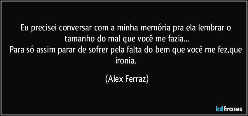 Eu precisei conversar com a minha memória pra ela lembrar o tamanho do mal que você me fazia...
Para só assim parar de sofrer pela falta do bem que você me fez,que ironia. (Alex Ferraz)